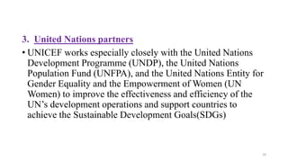 3. United Nations partners
• UNICEF works especially closely with the United Nations
Development Programme (UNDP), the United Nations
Population Fund (UNFPA), and the United Nations Entity for
Gender Equality and the Empowerment of Women (UN
Women) to improve the effectiveness and efficiency of the
UN’s development operations and support countries to
achieve the Sustainable Development Goals(SDGs)
29
 