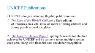 UNICEF Publications
• UNICEF’s longest-standing flagship publications are
1. The State of the World’s Children : Each edition
of it focuses on a vital issue or sector affecting children and
young people around the globe.
2. The UNICEF Annual Report : spotlights results for children
achieved by UNICEF and its partners across multiple sectors
each year, along with financial data and donor recognition.
30
 