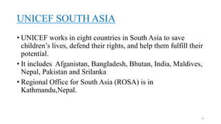 UNICEF SOUTH ASIA
• UNICEF works in eight countries in South Asia to save
children’s lives, defend their rights, and help them fulfill their
potential.
• It includes Afganistan, Bangladesh, Bhutan, India, Maldives,
Nepal, Pakistan and Srilanka
• Regional Office for South Asia (ROSA) is in
Kathmandu,Nepal.
32
 