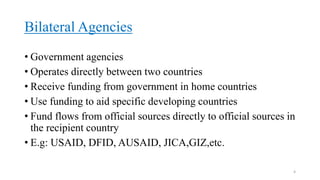 Bilateral Agencies
• Government agencies
• Operates directly between two countries
• Receive funding from government in home countries
• Use funding to aid specific developing countries
• Fund flows from official sources directly to official sources in
the recipient country
• E.g: USAID, DFID, AUSAID, JICA,GIZ,etc.
4
 