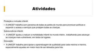 Atividades
Proteção e inclusão infantil:
• A UNICEF trabalha com parceiros de todas as partes do mundo para promover políticas e
expandir o acesso a serviços que protejam todas as crianças.
Sobrevivência infantil:
• A UNICEF ajudou a reduzir a mortalidade infantil no mundo inteiro , trabalhando para alcançar
as crianças mais vulneráveis, em todos os lugares.
Educação:
• A UNICEF trabalha para apoiar a aprendizagem de qualidade para cada menina e menino,
especialmente aqueles em maior risco de ser deixados para trás.
 