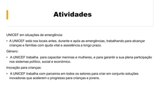 Atividades
UNICEF em situações de emergência:
• A UNICEF está nos locais antes, durante e após as emergências, trabalhando para alcançar
crianças e famílias com ajuda vital e assistência a longo prazo.
Género:
• A UNICEF trabalha para capacitar meninas e mulheres, e para garantir a sua plena participação
nos sistemas político, social e económico.
Inovação para crianças:
• A UNICEF trabalha com parceiros em todos os setores para criar em conjunto soluções
inovadoras que acelerem o progresso para crianças e jovens.
 