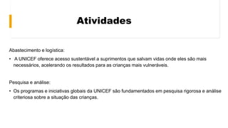 Atividades
Abastecimento e logística:
• A UNICEF oferece acesso sustentável a suprimentos que salvam vidas onde eles são mais
necessários, acelerando os resultados para as crianças mais vulneráveis.
Pesquisa e análise:
• Os programas e iniciativas globais da UNICEF são fundamentados em pesquisa rigorosa e análise
criteriosa sobre a situação das crianças.
 