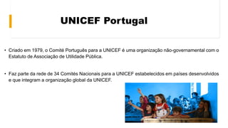UNICEF Portugal
• Criado em 1979, o Comité Português para a UNICEF é uma organização não-governamental com o
Estatuto de Associação de Utilidade Pública.
• Faz parte da rede de 34 Comités Nacionais para a UNICEF estabelecidos em países desenvolvidos
e que integram a organização global da UNICEF.
 