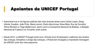 Apoiantes da UNICEF Portugal
• Associaram-se a nós figuras públicas das mais diversas áreas como Carlos Lopes, Diogo
Infante, Eusébio, João Pinto, Maria Leonor, Pedro Abrunhosa, Rosa Mota, Ruy de Carvalho,
Telma Monteiro e Tiago Bettencourt, assim como a Companhia Nacional de Bailado, a Seleção
Nacional de Futebol e os Trovante, entre outros.
• Desde 2012, a UNICEF Portugal conta com o Panda como Embaixador e defensor dos direitos
das crianças. Simpático e amigo das crianças, o Panda tem divulgado a importante mensagem
da UNICEF junto dos mais pequenos.
 
