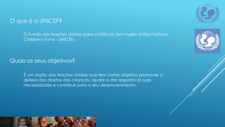 O que é a UNICEF?
O Fundo das Nações Unidas para a Infância (em inglês United Nations
Children's Fund - UNICEF).

Quais os seus objetivos?
É um órgão das Nações Unidas que tem como objetivo promover a
defesa dos direitos das crianças, ajudar a dar resposta às suas
necessidades e contribuir para o seu desenvolvimento.

 