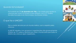 Quando foi fundada?
Foi fundada em 11 de dezembro de 1946, e foi criada para ajudar as
crianças que viviam na Europa e que sofreram com a 2.ª Guerra
Mundial. Sua sede é em Nova Iorque, nos Estados Unidos.

O que faz a UNICEF?
Tem a missão de lutar por um mundo melhor, com o respeito pelas
crianças.
A UNICEF trabalha com governos e organizações não-governamentais
(ONGs) de 191 países e territórios em todo o mundo para que todos os
direitos das crianças sejam respeitados.

 
