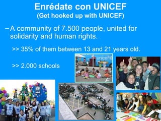 Enrédate con UNICEF (Get hooked up with UNICEF) A community of 7.500 people, united for solidarity and human rights. >> 35% of them between 13 and 21 years old. >> 2.000 schools 