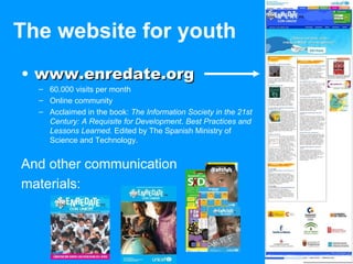 The website for youth www.enredate.org 60.000 visits per month Online community Acclaimed in the book:  The Information Society in the 21st Century: A Requisite for Development .  Best Practices and Lessons Learned.  Edited by The Spanish Ministry of Science and Technology. And other communication  materials: 