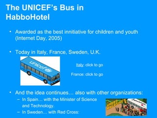 Awarded as the best innitiative for children and youth (Internet Day, 2005) Today in Italy, France, Sweden, U.K. And the idea continues… also with other organizations: In Spain… with the Minister of Science and Technology. In Sweden… with Red Cross: The UNICEF’s Bus in HabboHotel Italy : click to go France: click to go 