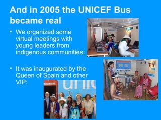 And in 2005 the UNICEF Bus became real We organized some virtual meetings with young leaders from i ndigenous communities: It was inaugurated by the Queen of Spain and other VIP: 