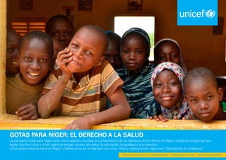 Educación en derechos y ciudadanía global - Actividades y recursos www.unicef.es/educa
Gotas para Níger: EL DERECHO A LA SALUD
La campaña Gotas para Níger tiene como objetivo impulsar el cumplimiento de los derechos de la infancia en Níger, mediante programas que
logren que los niños y niñas nigerinos tengan acceso a la salud, la educación, la igualdad y la protección.
¿Qué sabes sobre la salud en Níger? ¿Sabes como es la vida para los niños, niñas y adolescentes nigerinos? ¡Descubrelo en imágenes!
Educación en derechos y ciudadanía global - Actividades y recursos - www.unicef.es/educa
 