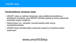 UNICEF-lahja
• UNICEF- lahja on eettinen lahjatuote, joka sisältää konkreettisia ja
elintärkeitä tarvikkeita, joita UNICEF toimittaa lapsille ja heitä ympäröiville
yhteisöille ympäri maailman.
• Valikoimassa mm. rokotteita, koulutarvikkeita sekä vesi-ja
sanitaatiotarvikkeita.
• UNICEF-lahja yhdistää lahjan antamisen tarpeen ja maailman lasten
auttamisen.
www.unicef.fi/lahja
Konkreettinen aineeton lahja
 