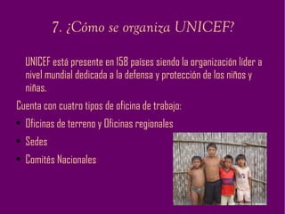7. ¿Cómo se organiza UNICEF? UNICEF está presente en 158 países siendo la organización líder a nivel mundial dedicada a la defensa y protección de los niños y niñas. Cuenta con cuatro tipos de oficina de trabajo: Oficinas de terreno y Oficinas regionales Sedes Comités Nacionales 