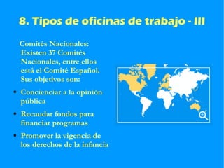8. Tipos de oficinas de trabajo - III Comités Nacionales: Existen 37 Comités Nacionales, entre ellos está el Comité Español. Sus objetivos son: Concienciar a la opinión pública Recaudar fondos para financiar programas Promover la vigencia de los derechos de la infancia 