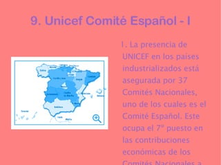 9. Unicef Comité Español - I 1. La presencia de UNICEF en los países industrializados está asegurada por 37 Comités Nacionales, uno de los cuales es el Comité Español. Este ocupa el 7º puesto en las contribuciones económicas de los Comités Nacionales a UNICEF. 