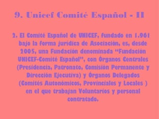 9. Unicef Comité Español - II 2. El Comité Español de UNICEF, fundado en 1.961 bajo la forma jurídica de Asociación, es, desde 2005, una Fundación denominada “Fundación UNICEF-Comité Español”, con Órganos Centrales (Presidencia, Patronato, Comisión Permanente y Dirección Ejecutiva) y Órganos Delegados (Comités Autonómicos, Provinciales y Locales ) en el que trabajan Voluntarios y personal contratado. 