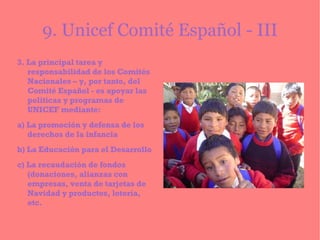 9. Unicef Comité Español - III 3. La principal tarea y responsabilidad de los Comités Nacionales – y, por tanto, del Comité Español - es apoyar las políticas y programas de UNICEF mediante: a) La promoción y defensa de los derechos de la infancia b) La Educación para el Desarrollo c) La recaudación de fondos (donaciones, alianzas con empresas, venta de tarjetas de Navidad y productos, lotería, etc. 