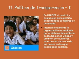 11. Política de transparencia – I En UNICEF el control y evaluación de la gestión de los fondos es riguroso y constante: Internacionalmente la organización es auditada por el sistema de auditoría de las Naciones Unidas y también por auditores externos en cada uno de los países en los que desempeña su labor. 