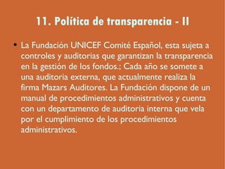 11. Política de transparencia - II La Fundación UNICEF Comité Español, esta sujeta a controles y auditorias que garantizan la transparencia en la gestión de los fondos.; Cada año se somete a una auditoria externa, que actualmente realiza la firma Mazars Auditores. La Fundación dispone de un manual de procedimientos administrativos y cuenta con un departamento de auditoria interna que vela por el cumplimiento de los procedimientos administrativos. 