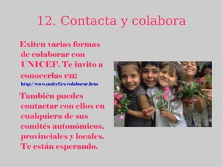 12. Contacta y colabora Exiten varias formas de colaborar con UNICEF. Te invito a conocerlas  en: http://www.unicef.es/colaborar.htm   También puedes contactar con ellos en cualquiera de sus comités autonómicos, provinciales y locales. Te están esperando. 