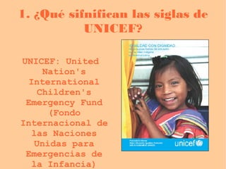 1. ¿Qué sifnifican las siglas de UNICEF? UNICEF: United Nation's International Children's Emergency Fund (Fondo Internacional de las Naciones Unidas para Emergencias de la Infancia) 
