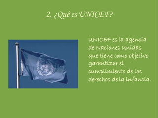 2. ¿Qué es UNICEF? UNICEF es la agencia de Naciones Unidas que tiene como objetivo garantizar el cumplimiento de los derechos de la infancia. 