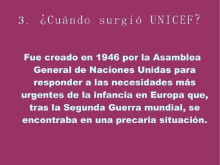 3. ¿Cuándo surgió UNICEF? Fue creado en 1946 por la Asamblea General de Naciones Unidas para responder a las necesidades más urgentes de la infancia en Europa que, tras la Segunda Guerra mundial, se encontraba en una precaria situación. 