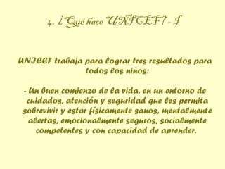 4. ¿Qué hace UNICEF? - I UNICEF trabaja para lograr tres resultados para todos los niños: - Un buen comienzo de la vida, en un entorno de cuidados, atención y seguridad que les permita sobrevivir y estar físicamente sanos, mentalmente alertas, emocionalmente seguros, socialmente competentes y con capacidad de aprender.  
