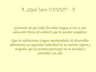 4. ¿Qué hace UNICEF? - II - Garantías de que todos los niños tengan acceso a una educación básica de calidad y que la puedan completar. - Que los adolescentes tengan oportunidades de desarrollar plenamente su capacidad individual en un entorno seguro y acogedor, que les permita participar en su sociedad y contribuir con ella. 