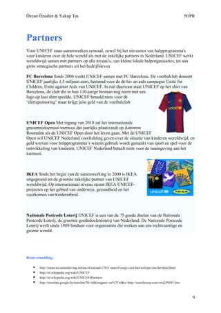 Özcan Özsahin & Yakup Tas                                                                                   5OPR




Partners
Voor UNICEF staat samenwerken centraal, zowel bij het uitvoeren van hulpprogramma's
voor kinderen over de hele wereld als met de zakelijke partners in Nederland. UNICEF werkt
wereldwijd samen met partners op alle niveau's, van kleine lokale hulporganisaties, tot aan
grote strategische partners uit het bedrijfsleven.

FC Barcelona Sinds 2006 werkt UNICEF samen met FC Barcelona. De voetbalclub doneert
UNICEF jaarlijks 1,5 miljoen euro, bestemd voor de de hiv en aids campagne Unite for
Children, Unite against Aids van UNICEF. In ruil daarvoor staat UNICEF op het shirt van
Barcelona, de club die in hun 110-jarige bestaan nog nooit met een
logo op hun shirt speelde. UNICEF betaald niets voor de
‘shirtsponsoring’ maar krijgt juist geld van de voetbalclub.



UNICEF Open Met ingang van 2010 zal het internationale
grastennistoernooi toernooi dat jaarlijks plaatsvindt op Autotron
Rosmalen als de UNICEF Open door het leven gaan. Met de UNICEF
Open wil UNICEF Nederland voorlichting geven over de situatie van kinderen wereldwijd, en
geld werven voor hulpprogramma’s waarin gebruik wordt gemaakt van sport en spel voor de
ontwikkeling van kinderen. UNICEF Nederland betaalt niets voor de naamgeving aan het
toernooi.



IKEA Sinds het begin van de samenwerking in 2000 is IKEA
uitgegroeid tot de grootste zakelijke partner van UNICEF
wereldwijd. Op internationaal niveau steunt IKEA UNICEF-
projecten op het gebied van onderwijs, gezondheid en het
voorkomen van kinderarbeid.



Nationale Postcode Loterij UNICEF is een van de 75 goede doelen van de Nationale
Postcode Loterij, de grootste goededoelenloterij van Nederland. De Nationale Postcode
Loterij werft sinds 1989 fondsen voor organisaties die werken aan een rechtvaardige en
groene wereld.




Bronvermelding:

      http://mens-en-samenleving.infonu.nl/sociaal/17811-unicef-zorgt-voor-het-welzijn-van-het-kind.html
      http://nl.wikipedia.org/wiki/UNICEF
      http://nl.wikipedia.org/wiki/UNICEF#Partners
      http://translate.google.be/translate?hl=nl&langpair=en%7Cnl&u=http://searchwarp.com/swa250993.htm



                                                                                                               9
 