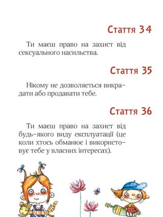 25
Ти маєш право на захист від
сексуального насильства.
Нікому не дозволяється викра-
дати або продавати тебе.
Ти маєш право на захист від
будь-якого виду експлуатації (це
коли хтось обманює і використо-
вує тебе у власних інтересах).
Стаття 34
Стаття 35
Стаття 36
 