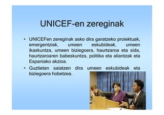 UNICEF-en zereginak
• UNICEFen zereginak asko dira garatzeko proiektuak,
  emergentziak,     umeen     eskubideak,       umeen
  ikaskuntza, umeen biziegoera, haurtzaroa eta sida,
  haurtzaroaren babeskuntza, politika eta aliantzak eta
  Espaniako akzioa.
• Guztietan saiatzen dira umeen eskubideak eta
  biziegoera hobetzea.
 