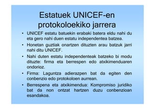 Estatuek UNICEF-en
       protokoloekiko jarrera
• UNICEF estatu batuekin erabaki batera eldu nahi du
  eta gero nahi duen estatu independentea batzea.
• Honetan guztiak onartzen dituzten arau batzuk jarri
  nahi ditu UNICEF.
• Nahi duten estatu independenteak batzeko bi modu
  dituzte: firma eta berrespen edo atxikimenduaren
  ondorioz.
• Firma: Laguntza adierazpen bat da egiten den
  conbenzio edo protokoloen aurrean.
• Berrespena eta atxikimendua: Kompromiso juridiko
  bat da non ontzat hartzen duzu conbenzioan
  esandakoa.
 