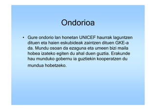 Ondorioa
• Gure ondorio lan honetan UNICEF haurrak laguntzen
  dituen eta haien eskubideak zaintzen dituen GKE-a
  da. Mundu osoan da ezaguna eta umeen bizi maila
  hobea izateko egiten du ahal duen guztia. Erakunde
  hau munduko gobernu ia guztiekin kooperatzen du
  mundua hobetzeko.
 
