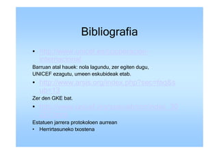 Bibliografia
• http://www.unicef.es/cooperacion-
  internacional
Barruan atal hauek: nola lagundu, zer egiten dugu,
UNICEF ezagutu, umeen eskubideak etab.
• http://www.arsis.org/index.php?sec=faq&s
  ub=13
Zer den GKE bat.
• http://www.unicef.org/spanish/crc/index_30
  207.html
Estatuen jarrera protokoloen aurrean
• Herrirtasuneko txostena
 