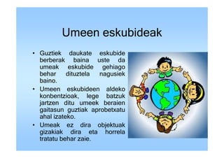 Umeen eskubideak
• Guztiek daukate eskubide
  berberak baina uste da
  umeak eskubide gehiago
  behar     dituztela nagusiek
  baino.
• Umeen eskubideen aldeko
  konbentzioak, lege batzuk
  jartzen ditu umeek beraien
  gaitasun guztiak aprobetxatu
  ahal izateko.
• Umeak ez dira objektuak
  gizakiak dira eta horrela
  tratatu behar zaie.
 