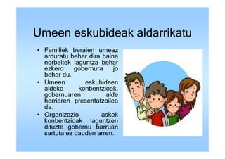 Umeen eskubideak aldarrikatu
• Familiek beraien umeaz
  arduratu behar dira baina
  norbaitek laguntza behar
  ezkero     gobernura    jo
  behar du.
• Umeen         eskubideen
  aldeko      konbentzioak,
  gobernuaren          alde
  herriaren presentatzailea
  da.
• Organizazio         askok
  konbentzioak laguntzen
  dituzte gobernu barruan
  sartuta ez dauden arren.
 