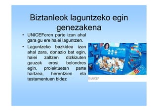Biztanleok laguntzeko egin
          genezakena
• UNICEFeren parte izan ahal
  gara gu ere haiei laguntzen.
• Laguntzeko bazkidea izan
  ahal zara, donazio bat egin,
  haiei    zaltzen    dizkizuten
  gauzak erosi, bolondres
  egin,    proiektuetan    parte
  hartzea,     herentzien    eta
  testamentuen bidez
 