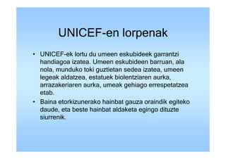 UNICEF-en lorpenak
• UNICEF-ek lortu du umeen eskubideek garrantzi
  handiagoa izatea. Umeen eskubideen barruan, ala
  nola, munduko toki guztietan sedea izatea, umeen
  legeak aldatzea, estatuek biolentziaren aurka,
  arrazakeriaren aurka, umeak gehiago errespetatzea
  etab.
• Baina etorkizunerako hainbat gauza oraindik egiteko
  daude, eta beste hainbat aldaketa egingo dituzte
  siurrenik.
 