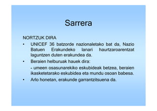 Sarrera
NORTZUK DIRA
• UNICEF 36 batzorde nazionaletako bat da, Nazio
  Batuen Erakundeko lanari haurtzaroarentzat
  laguntzen duten erakundea da.
• Beraien helburuak hauek dira:
  - umeen osasunarekiko eskubideak betzea, beraien
  ikasketetarako eskubidea eta mundu osoan babesa.
• Arlo honetan, erakunde garrantzitsuena da.
 