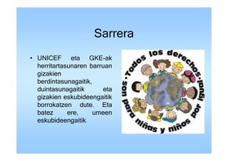 Sarrera
• UNICEF eta GKE-ak
  herritartasunaren barruan
  gizakien
  berdintasunagaitik,
  duintasunagaitik       eta
  gizakien eskubideengaitik
  borrokatzen dute. Eta
  batez      ere,     umeen
  eskubideengaitik.
 
