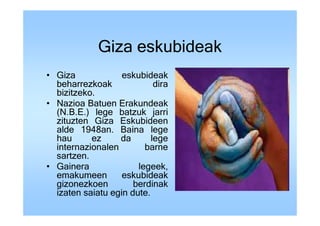 Giza eskubideak
• Giza             eskubideak
  beharrezkoak              dira
  bizitzeko.
• Nazioa Batuen Erakundeak
  (N.B.E.) lege batzuk jarri
  zituzten Giza Eskubideen
  alde 1948an. Baina lege
  hau      ez     da       lege
  internazionalen        barne
  sartzen.
• Gainera              legeek,
  emakumeen        eskubideak
  gizonezkoen         berdinak
  izaten saiatu egin dute.
 