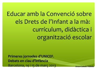 Educar amb la Convenció sobre
els Drets de l’Infant a la mà:
currículum, didàctica i
organització escolar
Antoni Zabala i Vidiella
Primeres jornades d’UNICEF.
Debats en clau d’infància
Barcelona, 14 i 15 de març 2013
 