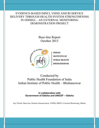 EVIDENCE-BASED IMNCI, VHND AND RI SERVICE
DELIVERY THROUGH HEALTH SYSTEM STRENGTHENING
IN ODISHA – AN EXTERNAL MONITORING
DEMONSTRATION PROJECT
Base-line Report
October 2013
Conducted by
Public Health Foundation of India
Indian Institute of Public Health – Bhubaneswar
In collaboration with
Government of Odisha and UNICEF – Odisha
Key Words: Base-line, Routine Immunization, VHND, IMNCI, External Monitoring, Odisha
 