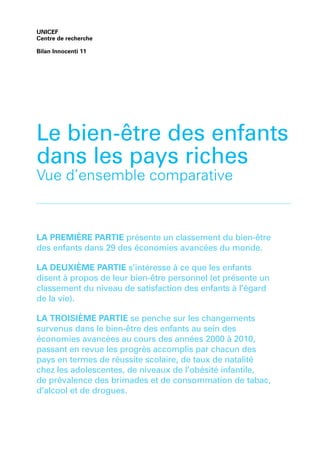 UNICEF
Centre de recherche
Bilan Innocenti 11
LA PREMIÈRE PARTIE présente un classement du bien-être
des enfants dans 29 des économies avancées du monde.
LA DEUXIÈME PARTIE s’intéresse à ce que les enfants
disent à propos de leur bien-être personnel (et présente un
classement du niveau de satisfaction des enfants à l’égard
de la vie).
LA TROISIÈME PARTIE se penche sur les changements
survenus dans le bien-être des enfants au sein des
économies avancées au cours des années 2000 à 2010,
passant en revue les progrès accomplis par chacun des
pays en termes de réussite scolaire, de taux de natalité
chez les adolescentes, de niveaux de l’obésité infantile,
de prévalence des brimades et de consommation de tabac,
d’alcool et de drogues.
Le bien-être des enfants
dans les pays riches
Vue d’ensemble comparative
 