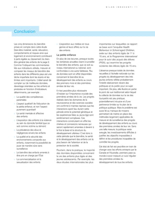 Les cinq dimensions du bien-être
prises en compte dans cette étude
(bien-être matériel, santé, éducation,
comportements et risques ainsi que
logement et environnement) contribuent
à parts égales au classement du bien-
être général des enfants de la page 2.
Comme l’indiquent les commentaires
liés aux indicateurs utilisés, mesurer et
comparer les niveaux de bien-être des
enfants dans les différents pays est une
tâche imparfaite dont les écarts et les
limites sont importants. L’idéal serait de
compter sur de meilleures données,
davantage orientées sur les enfants et
produites en fonction d’indicateurs
déterminants, par exemple :
»	 La qualité des compétences
parentales
»	 L’aspect qualitatif de l’éducation de
la petite enfance, et non l’aspect
purement quantitatif
»	 La santé mentale et affective
des enfants
»	 L’exposition des enfants à la violence
au sein du domicile familial (que ce
soit comme victime ou témoin)
»	 La prévalence des abus et
négligences envers les enfants
»	 La qualité et la sécurité des
environnements consacrés aux
enfants, notamment la possibilité de
jouer de manière sûre sans
surveillance
»	 Le bien-être des enfants amenés à
être pris en charge par l’État
»	 La commercialisation et la
sexualisation des enfants
»	 L’exposition aux médias en tous
genres et leurs effets sur la vie
des enfants
La petite enfance
En plus de ces lacunes, presque toutes
les tentatives actuelles visant à surveiller
le bien-être des enfants, que ce soit au
niveau international ou national, sont
confrontées à une autre faiblesse. Peu
de données sont en effet disponibles
concernant le bien-être lié au
développement des enfants au cours
des premiers mois et des premières
années de leur vie.
Il n’est peut-être plus nécessaire
d’insister sur l’importance cruciale des
premières années de la vie. Les progrès
réalisés dans les domaines de la
neuroscience et des sciences sociales
ont confirmé à maintes reprises que les
interactions ayant lieu durant cette
période entre le potentiel génétique et
les expériences liées au jeune âge sont
extrêmement complexes. Ces
interactions construisent en effet les
chaînes et connexions nerveuses qui
seront rapidement amenées à devenir à
la fois la base et la structure du
développement ultérieur. C’est donc à
cette période que le bien-être, la santé
et le développement des enfants ont le
plus besoin de l’attention et de la
protection de la société.
Pourtant, dans la pratique, la majorité
des données disponibles concernent
la vie des enfants plus âgés et des
jeunes adolescents. Par exemple, les
deux études internationales les plus
importantes sur lesquelles ce rapport
se base sont l’enquête Health
Behaviour in School-aged Children,
axée sur des enfants âgés de 11 à
15 ans, et le Programme international
pour le suivi des acquis des élèves
(PISA), qui examine les progrès
scolaires des élèves âgés de 15 ans.
L’absence presque totale de données
recueillies à l’échelle nationale sur les
progrès du développement des très
jeunes enfants reflète probablement
l’intérêt relativement récent des
politiques et du public pour ce sujet
important. De plus, elle illustre en partie
le point de vue traditionnel selon lequel
la collecte de données sur la vie des
tout-petits est peu pratique,
potentiellement intrusive et d’une
pertinence limitée sur le plan de la
politique publique. Mais le problème est
aussi lié au manque de moyens
permettant de mettre en place des
méthodes largement applicables de
mesure et de surveillance des progrès
de développement des enfants au cours
des premières années de leur vie. Sans
une telle mesure, la politique reste
aveugle, les investissements difficiles à
justifier, les objectifs impossibles à
définir et les procédures incapables de
contrôler les progrès.
Cet état de fait est peut-être en train de
changer avec les efforts entrepris par le
Canada et l’Australie, premiers pays au
monde à avoir instauré un suivi régulier
des premières années du
développement de tous les enfants.
Conclusion
3 4 B i l a n I n n o c e n t i 1 1
 