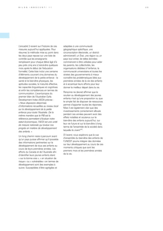 L’encadré 3 revient sur l’histoire de ces
mesures aujourd’hui appliquées. Pour
résumer, la méthode mise au point dans
les deux pays repose sur une liste de
contrôle que les enseignants
remplissent pour chaque élève âgé d’à
peu près cinq ans (c’est-à-dire quelques
mois après le début de l’éducation
formelle). Cette liste inclut une centaine
d’éléments couvrant cinq domaines du
développement de la petite enfance : la
santé et le bien-être physiques, les
aptitudes sociales, la maturité affective,
les capacités linguistiques et cognitives
et enfin les compétences en termes de
communication. L’avant-propos du
premier bilan de l’Australian Early
Development Index (AEDI) précise :
« Nous disposons désormais
d’informations recueillies au niveau local
sur le développement de la petite
enfance pour toute l’Australie. De la
même manière que le PIB est la
référence permettant d’évaluer notre
statut économique, l’AEDI est une unité
de mesure nationale qui évalue nos
progrès en matière de développement
des enfants. »
Un long chemin reste à parcourir avant
qu’un pays puisse affirmer qu’il possède
des informations pertinentes sur le
développement de tous ses enfants au
cours de leurs premières années. Les
efforts du Canada et de l’Australie afin
d’identifier leurs jeunes enfants étant
« sur la bonne voie », « en situation de
risque » ou « vulnérables » en termes de
développement sont des exemples à
suivre. Susceptibles d’être agrégées et
adaptées à une communauté
géographique spécifique, une
circonscription électorale, un district
administratif, un État, une région ou un
pays tout entier, de telles données
commencent à être utilisées pour aider
les parents, les collectivités, les
organisations dédiées à l’enfance, la
communauté universitaire et toutes les
strates des gouvernements à mieux
connaître les problématiques liées aux
premières années de la vie des enfants
et à accentuer leurs efforts pour leur
donner le meilleur départ dans la vie.
Personne ne devrait affirmer que le
soutien au développement des jeunes
enfants n’est qu’une proposition ou que
le simple fait de disposer de ressources
permet d’apporter toutes les réponses.
Mais il est également clair que des
investissements correctement alloués
pendant ces années peuvent avoir des
effets notables et soutenus sur le
bien-être des enfants aujourd’hui, sur
leur vie future et sur le bien-être à long
terme de l’ensemble de la société dans
laquelle ils viventxxii
.
À l’avenir, nous espérons que la vue
d’ensemble du bien-être des enfants de
l’UNICEF pourra intégrer des données
sur leur développement au cours de ces
moments critiques que sont les
premiers mois et les premières années
de la vie.
B i l a n I n n o c e n t i 1 1 3 5
 
