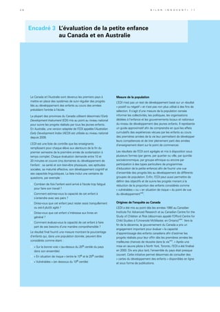 Encadré 3 L’évaluation de la petite enfance
au Canada et en Australie
Le Canada et l’Australie sont devenus les premiers pays à
mettre en place des systèmes de suivi régulier des progrès
liés au développement des enfants au cours des années
précédant l’entrée à l’école.
La plupart des provinces du Canada utilisent désormais l’Early
Development Instrument (EDI) mis au point au niveau national
pour suivre les progrès réalisés par tous les jeunes enfants.
En Australie, une version adaptée de l’EDI appelée l’Australian
Early Development Index (AEDI) est utilisée au niveau national
depuis 2009.
L’EDI est une liste de contrôle que les enseignants
remplissent pour chaque élève aux alentours de la fin du
premier semestre de la première année de scolarisation à
temps complet. Chaque évaluation demande entre 10 et
20 minutes et couvre cinq domaines du développement de
l’enfant : sa santé et son bien-être physiques, ses aptitudes
sociales, sa maturité affective, son développement cognitif et
ses capacités linguistiques. La liste inclut une centaine de
questions, par exemple :
»	 Combien de fois l’enfant est-il arrivé à l’école trop fatigué
pour faire son travail ?
»	 Comment estimez-vous la capacité de cet enfant à
s’entendre avec ses pairs ?
»	 Diriez-vous que cet enfant peut rester assis tranquillement
ou est-il plutôt agité ?
»	 Diriez-vous que cet enfant s’intéresse aux livres en
général ?
»	 Comment évaluez-vous la capacité de cet enfant à faire
part de ses besoins d’une manière compréhensible ?
Le résultat final fournit une mesure montrant le pourcentage
d’enfants qui, dans une population donnée, peuvent être
considérés comme étant :
»	 « Sur la bonne voie » (au-dessus du 25e centile du pays
dans son ensemble)
»	 « En situation de risque » (entre le 10e et le 25e centile)
»	 « Vulnérables » (en dessous du 10e centile)
Mesure de la population
L’EDI n’est pas un test de développement basé sur un résultat
« positif ou négatif » et n’est pas non plus utilisé à des fins de
sélection. Il s’agit d’une mesure de la population censée
informer les collectivités, les politiques, les organisations
dédiées à l’enfance et les gouvernements locaux et nationaux
du niveau de développement des jeunes enfants. Il représente
un guide approximatif afin de comprendre en quoi les effets
cumulatifs des expériences vécues par les enfants au cours
des premières années de la vie leur permettent de développer
leurs compétences et de tirer pleinement parti des années
d’enseignement étant sur le point de commencer.
Les résultats de l’EDI sont agrégés et mis à disposition sous
plusieurs formes (par genre, par quartier ou ville, par quintile
socioéconomique, par groupe ethnique ou encore par
participation à des types particuliers de programmes
d’éducation de la petite enfance) afin de fournir une vue
d’ensemble des progrès liés au développement de différents
groupes de population. Enfin, l’EDI peut aussi permettre de
définir des objectifs et de suivre les progrès menant à la
réduction de la proportion des enfants considérés comme
« vulnérables » ou « en situation de risque » du point de vue
du développementxxiii
.
Origines de l’enquête au Canada
L’EDI a été mis au point dès les années 1990 au Canadian
Institute For Advanced Research et au Canadian Centre for the
Study of Children at Risk (désormais appelé l’Offord Centre for
Child Studies à l’Université McMaster, en Ontario)xxiv
. Vers la
fin de la décennie, le gouvernement du Canada a pris un
engagement important pour évaluer « la capacité
d’apprentissage des enfants canadiens afin d’estimer les
progrès réalisés pour leur offrir dès les premières années les
meilleures chances de réussite dans la viexxv
. » Après une
mise en œuvre pilote à North York, Toronto, l’EDI a été finalisé
en 2000. Dix ans plus tard, l’ensemble du pays était presque
couvert. Cette initiative permet désormais de consulter des
« cartes du développement des enfants » disponibles en ligne
et sous forme de publications.
3 6 B i l a n I n n o c e n t i 1 1
 