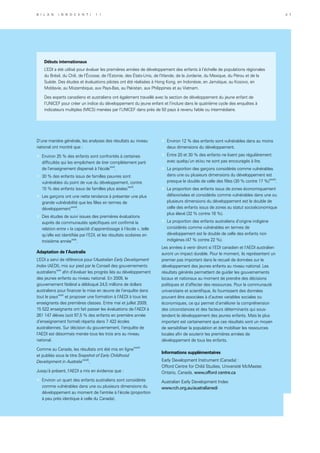 D’une manière générale, les analyses des résultats au niveau
national ont montré que :
»	 Environ 25 % des enfants sont confrontés à certaines
difficultés qui les empêchent de tirer complètement parti
de l’enseignement dispensé à l’écolexxvi
.
»	 30 % des enfants issus de familles pauvres sont
vulnérables du point de vue du développement, contre
15 % des enfants issus de familles plus aiséesxxvii
.
»	 Les garçons ont une nette tendance à présenter une plus
grande vulnérabilité que les filles en termes de
développementxxviii
.
»	 Des études de suivi issues des premières évaluations
auprès de communautés spécifiques ont confirmé la
relation entre « la capacité d’apprentissage à l’école », telle
qu’elle est identifiée par l’EDI, et les résultats scolaires en
troisième annéexxix
.
Adaptation de l’Australie
L’EDI a servi de référence pour l’Australian Early Development
Index (AEDI), mis sur pied par le Conseil des gouvernements
australiensxxx
afin d’évaluer les progrès liés au développement
des jeunes enfants au niveau national. En 2009, le
gouvernement fédéral a débloqué 24,5 millions de dollars
australiens pour financer la mise en œuvre de l’enquête dans
tout le paysxxxi
et proposer une formation à l’AEDI à tous les
enseignants des premières classes. Entre mai et juillet 2009,
15 522 enseignants ont fait passer les évaluations de l’AEDI à
261 147 élèves (soit 97,5 % des enfants en première année
d’enseignement formel) répartis dans 7 422 écoles
australiennes. Sur décision du gouvernement, l’enquête de
l’AEDI est désormais menée tous les trois ans au niveau
national.
Comme au Canada, les résultats ont été mis en lignexxxii
et publiés sous le titre Snapshot of Early Childhood
Development in Australiaxxxiii
.
Jusqu’à présent, l’AEDI a mis en évidence que :
»	 Environ un quart des enfants australiens sont considérés
comme vulnérables dans une ou plusieurs dimensions du
développement au moment de l’entrée à l’école (proportion
à peu près identique à celle du Canada).
»	 Environ 12 % des enfants sont vulnérables dans au moins
deux dimensions du développement.
»	 Entre 20 et 30 % des enfants ne lisent pas régulièrement
avec quelqu’un et/ou ne sont pas encouragés à lire.
»	 La proportion des garçons considérés comme vulnérables
dans une ou plusieurs dimensions du développement est
presque le double de celle des filles (30 % contre 17 %)xxxiv
.
»	 La proportion des enfants issus de zones économiquement
défavorisées et considérés comme vulnérables dans une ou
plusieurs dimensions du développement est le double de
celle des enfants issus de zones au statut socioéconomique
plus élevé (32 % contre 16 %).
»	 La proportion des enfants australiens d’origine indigène
considérés comme vulnérables en termes de
développement est le double de celle des enfants non
indigènes (47 % contre 22 %).
Les années à venir diront si l’EDI canadien et l’AEDI australien
auront un impact durable. Pour le moment, ils représentent un
premier pas important dans le recueil de données sur le
développement des jeunes enfants au niveau national. Les
résultats générés permettent de guider les gouvernements
locaux et nationaux au moment de prendre des décisions
politiques et d’affecter des ressources. Pour la communauté
universitaire et scientifique, ils fournissent des données
pouvant être associées à d’autres variables sociales ou
économiques, ce qui permet d’améliorer la compréhension
des circonstances et des facteurs déterminants qui sous-
tendent le développement des jeunes enfants. Mais le plus
important est certainement que ces résultats sont un moyen
de sensibiliser la population et de mobiliser les ressources
locales afin de soutenir les premières années de
développement de tous les enfants.
Informations supplémentaires
Early Development Instrument (Canada) :
Offord Centre for Child Studies, Université McMaster,
Ontario, Canada, www.offord centre.ca
Australian Early Development Index
www.rch.org.au/australianedi
Débuts internationaux
L’EDI a été utilisé pour évaluer les premières années de développement des enfants à l’échelle de populations régionales
du Brésil, du Chili, de l’Écosse, de l’Estonie, des États-Unis, de l’Irlande, de la Jordanie, du Mexique, du Pérou et de la
Suède. Des études et évaluations pilotes ont été réalisées à Hong Kong, en Indonésie, en Jamaïque, au Kosovo, en
Moldavie, au Mozambique, aux Pays-Bas, au Pakistan, aux Philippines et au Vietnam.
Des experts canadiens et australiens ont également travaillé avec la section de développement du jeune enfant de
l’UNICEF pour créer un indice du développement du jeune enfant et l’inclure dans le quatrième cycle des enquêtes à
indicateurs multiples (MICS) menées par l’UNICEF dans près de 50 pays à revenu faible ou intermédiaire.
B i l a n I n n o c e n t i 1 1 3 7
 